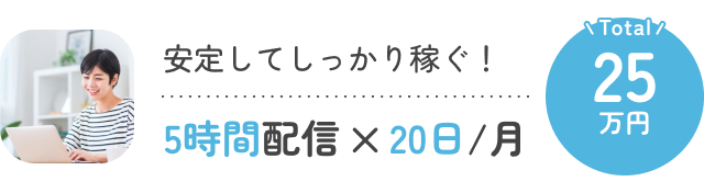 安定してしっかり稼ぐ！5時間配信×20日/月 Total:25万円