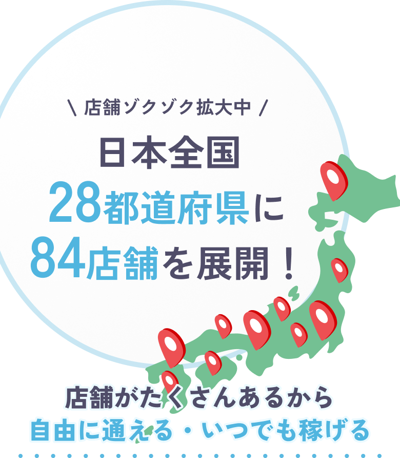 店舗ゾクゾク拡大中 日本全国28都道府県に84店舗を展開！店舗がたくさんあるから自由に通える・いつでも稼げる